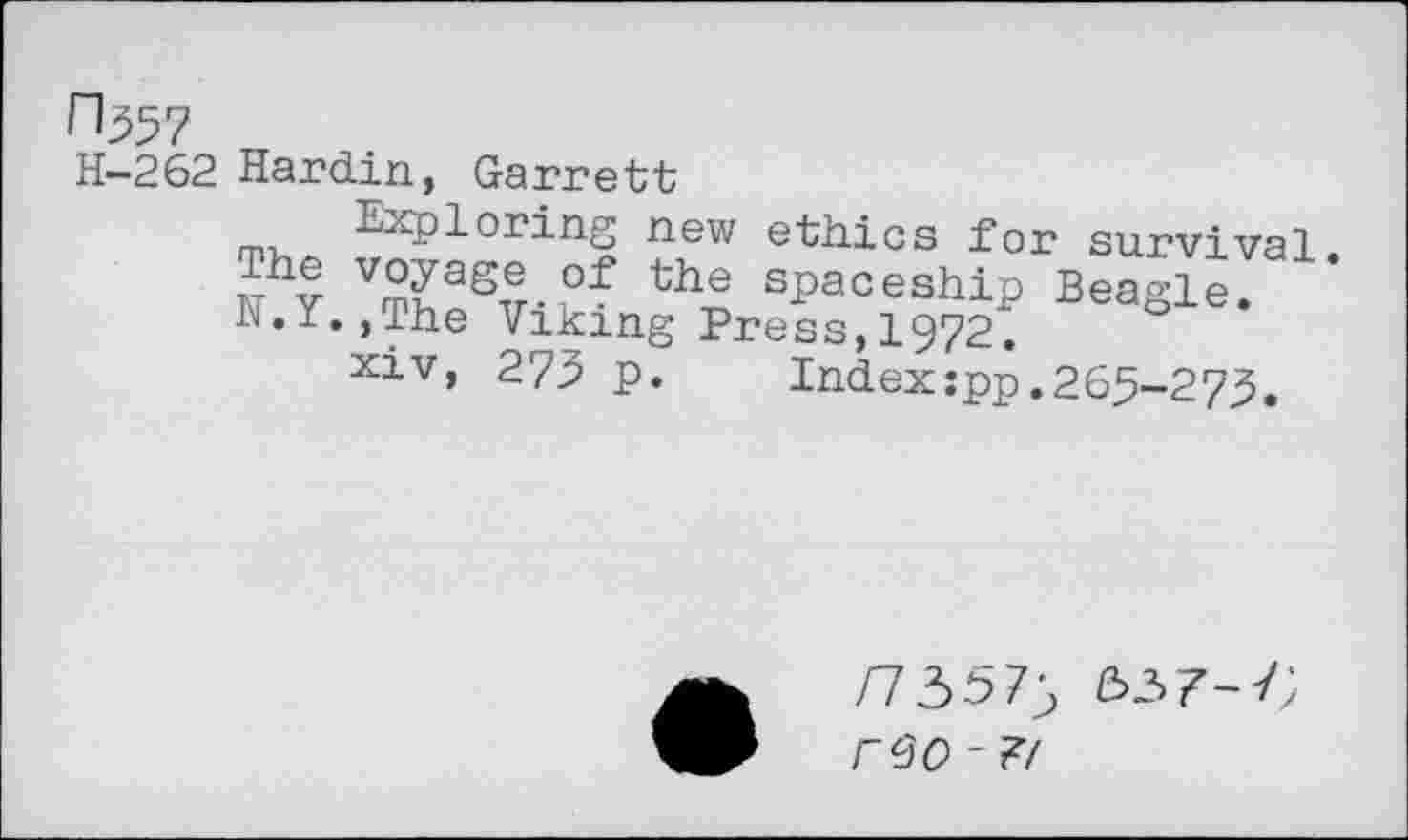 ﻿^357
H-262 Hardin, Garrett
Exploring new ethics for survival wh? V??aS5.of the sPa°eship Beagle. N.Y.,The Viking Press,1972.
xiv, 275 p. Indexspp.265-273.
/73575 337-7;
rcJO - ?/